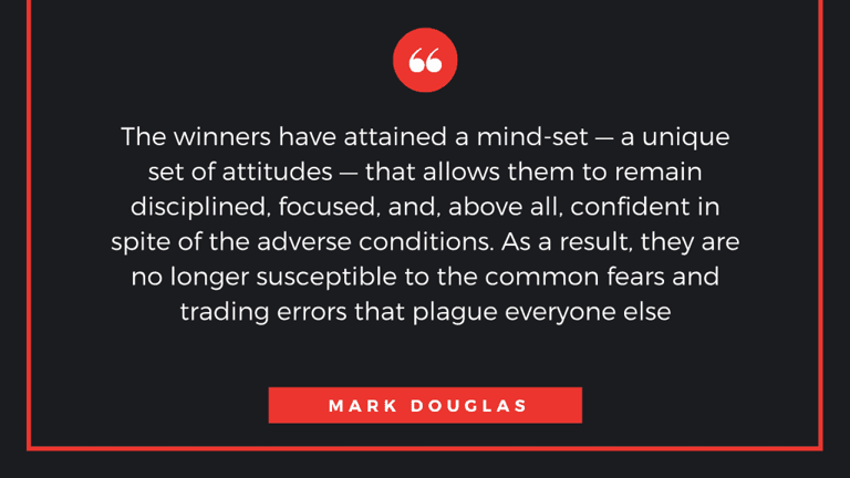 The winners have attained a mind-set—a unique set of attitudes—that allows them to remain disciplined, focused, and, above all, confident in spite of the adverse conditions. As a result, they are no longer susceptible to the common fears and trading errors that plague everyone else. -Mark Douglas-